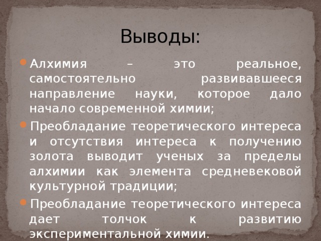 Выводы: Алхимия – это реальное, самостоятельно развивавшееся направление науки, которое дало начало современной химии; Преобладание теоретического интереса и отсутствия интереса к получению золота выводит ученых за пределы алхимии как элемента средневековой культурной традиции; Преобладание теоретического интереса дает толчок к развитию  экспериментальной химии. 