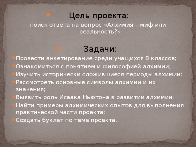 Цель проекта: поиск ответа на вопрос «Алхимия – миф или реальность?» Задачи: Провести анкетирование среди учащихся 8 классов; Ознакомиться с понятием и философией алхимии; Изучить исторически сложившиеся периоды алхимии; Рассмотреть основные символы алхимии и их значения; Выявить роль Исаака Ньютона в развитии алхимии; Найти примеры алхимических опытов для выполнения практической части проекта; Создать буклет по теме проекта.   