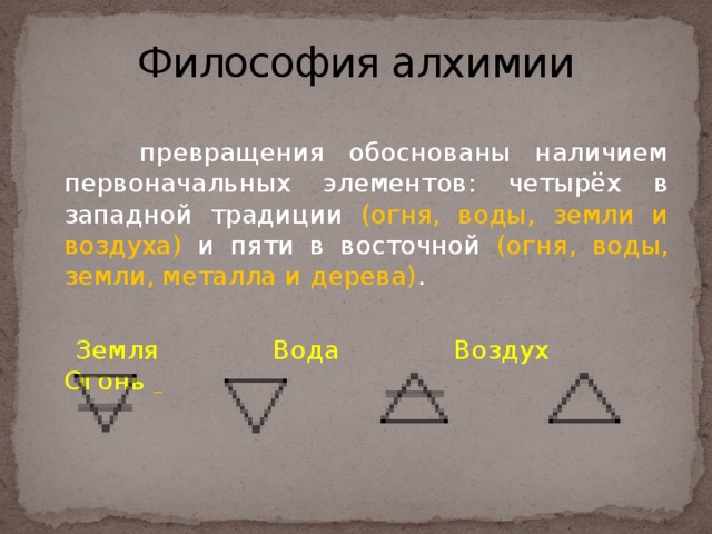 Философия алхимии  превращения обоснованы наличием первоначальных элементов: четырёх в западной традиции (огня, воды, земли и воздуха) и пяти в восточной (огня, воды, земли, металла и дерева) .  Земля  Вода  Воздух  Огонь   