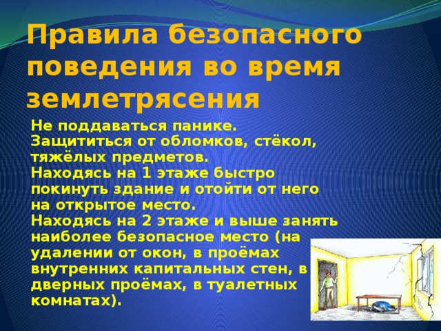 Правила безопасного поведения во время землетрясения Не поддаваться панике. Защититься от обломков, стёкол, тяжёлых предметов. Находясь на 1 этаже быстро покинуть здание и отойти от него на открытое место. Находясь на 2 этаже и выше занять наиболее безопасное место (на удалении от окон, в проёмах внутренних капитальных стен, в дверных проёмах, в туалетных комнатах). 