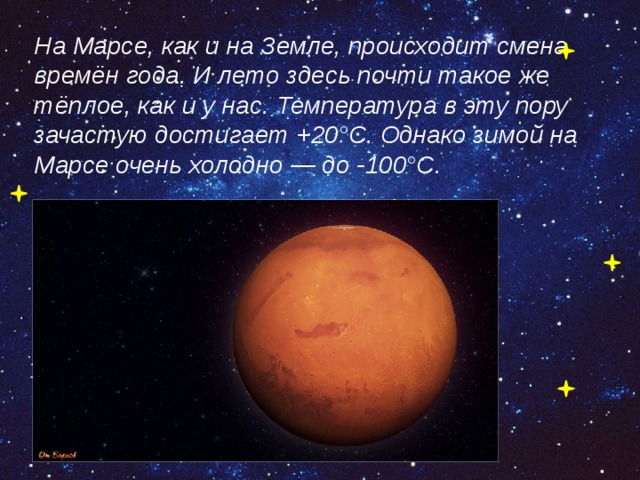 На Марсе, как и на Земле, происходит смена времён года. И лето здесь почти такое же тёплое, как и у нас. Температура в эту пору зачастую достигает +20°С. Однако зимой на Марсе очень холодно — до -100°С.  