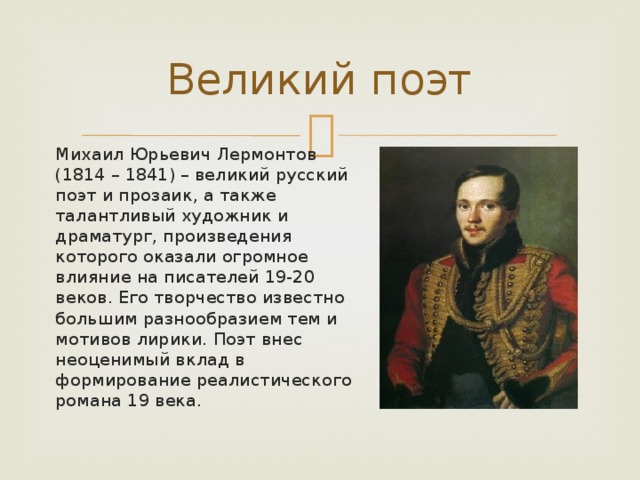 Великий поэт Михаил Юрьевич Лермонтов (1814 – 1841) – великий русский поэт и прозаик, а также талантливый художник и драматург, произведения которого оказали огромное влияние на писателей 19-20 веков. Его творчество известно большим разнообразием тем и мотивов лирики. Поэт внес неоценимый вклад в формирование реалистического романа 19 века. 