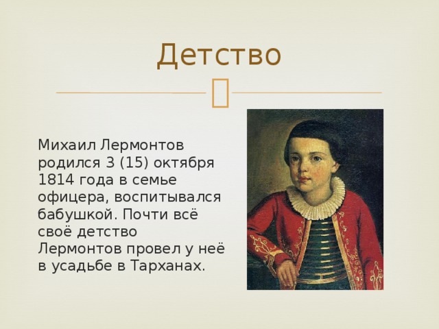 Детство Михаил Лермонтов родился 3 (15) октября 1814 года в семье офицера, воспитывался бабушкой. Почти всё своё детство Лермонтов провел у неё в усадьбе в Тарханах. 