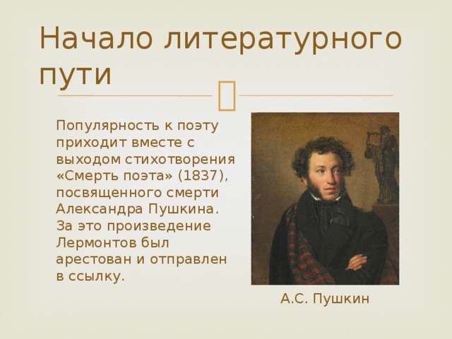 Начало литературного пути Популярность к поэту приходит вместе с выходом стихотворения «Смерть поэта» (1837), посвященного смерти Александра Пушкина. За это произведение Лермонтов был арестован и отправлен в ссылку. А.С. Пушкин 