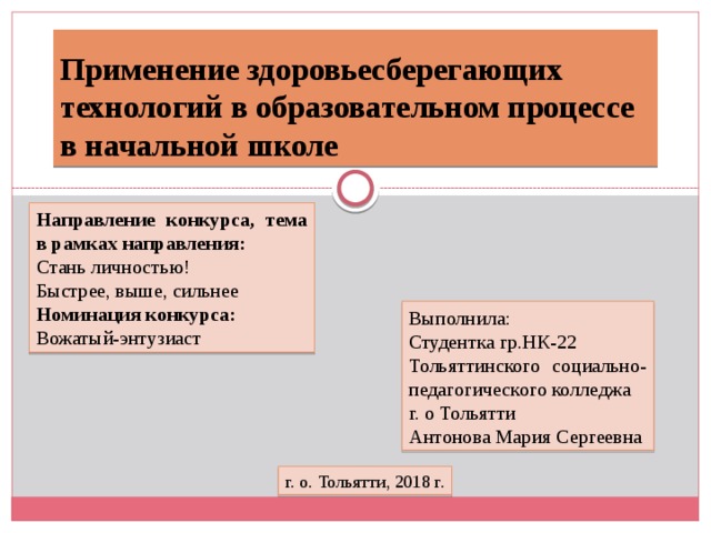 Применение здоровьесберегающих технологий в образовательном процессе в начальной школе Направление конкурса, тема в рамках направления: Стань личностью! Быстрее, выше, сильнее Номинация конкурса: Вожатый-энтузиаст Выполнила: Студентка гр.НК-22 Тольяттинского социально-педагогического колледжа г. о Тольятти Антонова Мария Сергеевна г. о. Тольятти, 2018 г. 