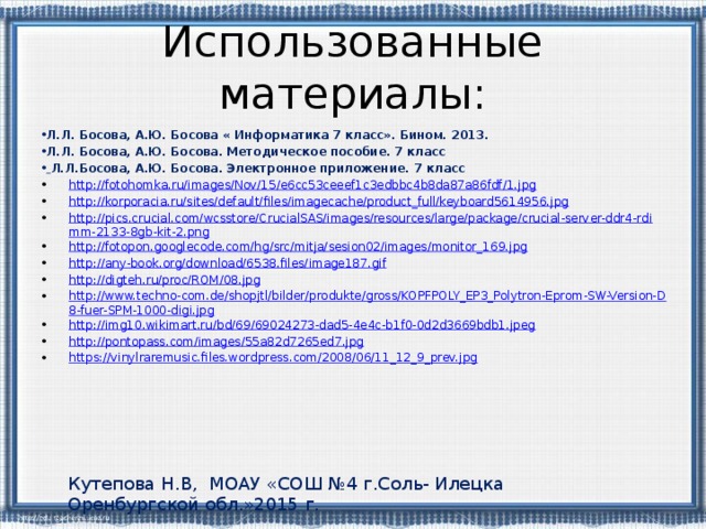 Использованные материалы: Л.Л. Босова, А.Ю. Босова « Информатика 7 класс». Бином. 2013. Л.Л. Босова, А.Ю. Босова. Методическое пособие. 7 класс  Л.Л.Босова, А.Ю. Босова. Электронное приложение. 7 класс http://fotohomka.ru/images/Nov/15/e6cc53ceeef1c3edbbc4b8da87a86fdf/1.jpg http://korporacia.ru/sites/default/files/imagecache/product_full/keyboard5614956.jpg http://pics.crucial.com/wcsstore/CrucialSAS/images/resources/large/package/crucial-server-ddr4-rdimm-2133-8gb-kit-2.png http://fotopon.googlecode.com/hg/src/mitja/sesion02/images/monitor_169.jpg http://any-book.org/download/6538.files/image187.gif http://digteh.ru/proc/ROM/08.jpg http://www.techno-com.de/shopjtl/bilder/produkte/gross/KOPFPOLY_EP3_Polytron-Eprom-SW-Version-D8-fuer-SPM-1000-digi.jpg http://img10.wikimart.ru/bd/69/69024273-dad5-4e4c-b1f0-0d2d3669bdb1.jpeg http://pontopass.com/images/55a82d7265ed7.jpg https://vinylraremusic.files.wordpress.com/2008/06/11_12_9_prev.jpg Кутепова Н.В, МОАУ «СОШ №4 г.Соль- Илецка Оренбургской обл.»2015 г. 