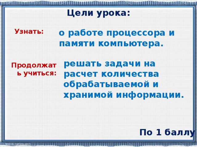 Цели урока: о работе процессора и памяти компьютера. Узнать: решать задачи на расчет количества обрабатываемой и хранимой информации. Продолжать учиться: По 1 баллу 