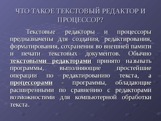 ЧТО ТАКОЕ ТЕКСТОВЫЙ РЕДАКТОР И ПРОЦЕССОР?   Текстовые редакторы и процессоры предназначены для создания, редактирования, форматирования, сохранения во внешней памяти и печати текстовых документов. Обычно текстовыми редакторами принято называть программы, выполняющие простейшие операции по редактированию текста, а процессорами - программы, обладающие расширенными по сравнению с редакторами возможностями для компьютерной обработки текста. 