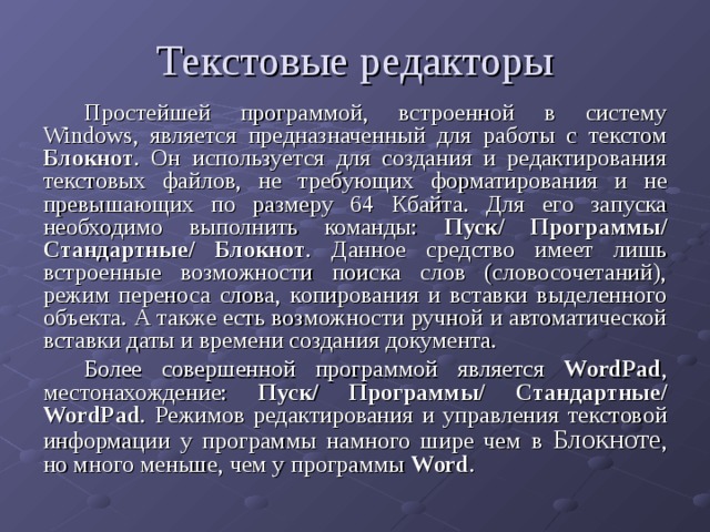 Текстовые редакторы Простейшей программой, встроенной в систему Windows , является предназначенный для работы с текстом Блокнот . Он используется для создания и редактирования текстовых файлов, не требующих форматирования и не превышающих по размеру 64 Кбайта. Для его запуска необходимо выполнить команды: Пуск/ Программы/ Стандартные/ Блокнот . Данное средство имеет лишь встроенные возможности поиска слов (словосочетаний), режим переноса слова, копирования и вставки выделенного объекта. А также есть возможности ручной и автоматической вставки даты и времени создания документа. Более совершенной программой является WordPad , местонахождение: Пуск/ Программы/ Стандартные/ WordPad . Режимов редактирования и управления текстовой информации у программы намного шире чем в Блокноте , но много меньше, чем у программы Word . 