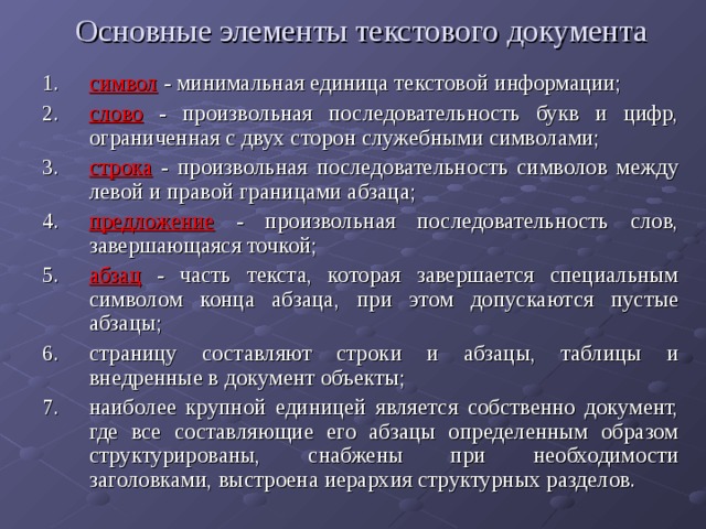 Основные элементы текстового документа   символ - минимальная единица текстовой информации; слово - произвольная последовательность букв и цифр, ограниченная с двух сторон служебными символами; строка - произвольная последовательность символов между левой и правой границами абзаца; предложение - произвольная последовательность слов, завершающаяся точкой; абзац - часть текста, которая завершается специальным символом конца абзаца, при этом допускаются пустые абзацы; страницу составляют строки и абзацы, таблицы и внедренные в документ объекты; наиболее крупной единицей является собственно документ, где все составляющие его абзацы определенным образом структурированы, снабжены при необходимости заголовками, выстроена иерархия структурных разделов. 