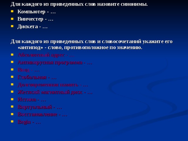 Для каждого из приведенных слов назовите синонимы. Компьютер - … Винчестер - … Дискета - …   Для каждого из приведенных слов и словосочетаний укажите его «антипод» - слово, противоположное по значению. Абсолютный адрес - … Антивирусная программа - … Ввод - … Глобальная - … Долговременная память - … Жесткий магнитный диск - … Истина - … Виртуальный - … Восстановление - … Begin - …  