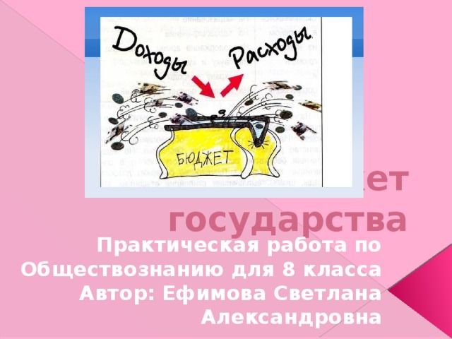Бюджет государства Практическая работа по Обществознанию для 8 класса Автор: Ефимова Светлана Александровна 