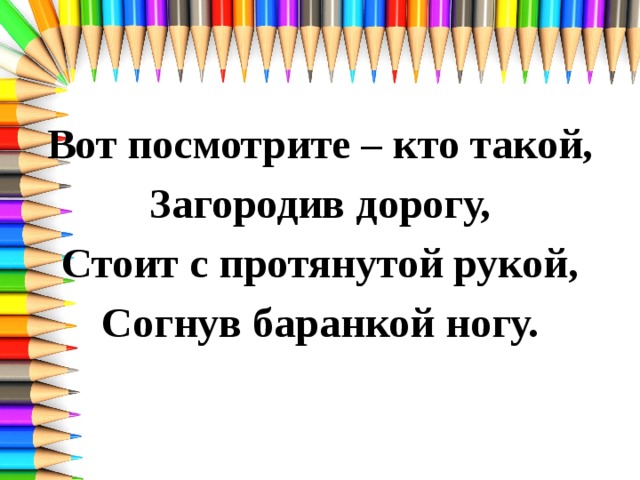 Вот посмотрите – кто такой, Загородив дорогу, Стоит с протянутой рукой, Согнув баранкой ногу. 