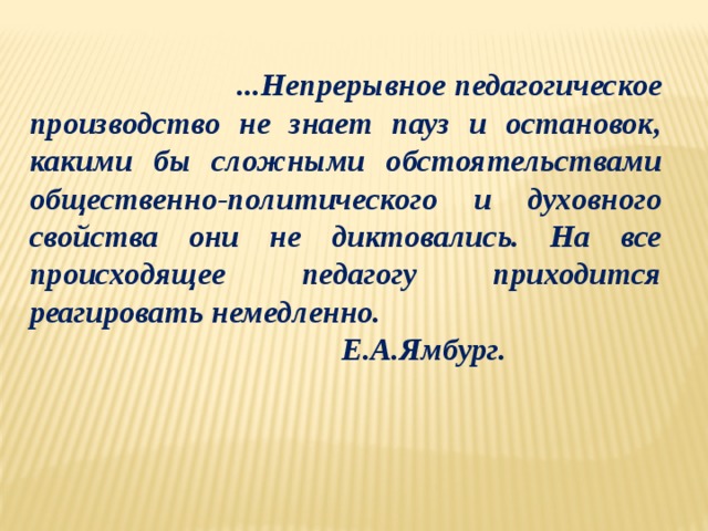  ...Непрерывное педагогическое производство не знает пауз и остановок, какими бы сложными обстоятельствами общественно-политического и духовного свойства они не диктовались. На все происходящее педагогу приходится реагировать немедленно.  Е.А.Ямбург.  