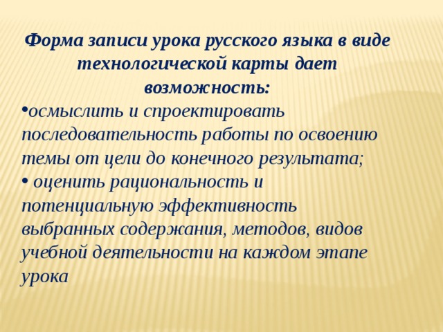 Форма записи урока русского языка в виде технологической карты дает возможность: осмыслить и спроектировать последовательность работы по освоению темы от цели до конечного результата;  оценить рациональность и потенциальную эффективность выбранных содержания, методов, видов учебной деятельности на каждом этапе урока   