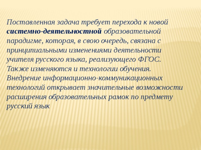 Поставленная задача требует перехода к новой системно-деятельностной образовательной парадигме, которая, в свою очередь, связана с принципиальными изменениями деятельности учителя русского языка, реализующего ФГОС. Также изменяются и технологии обучения. Внедрение информационно-коммуникационных технологий открывает значительные возможности расширения образовательных рамок по предмету русский язык 