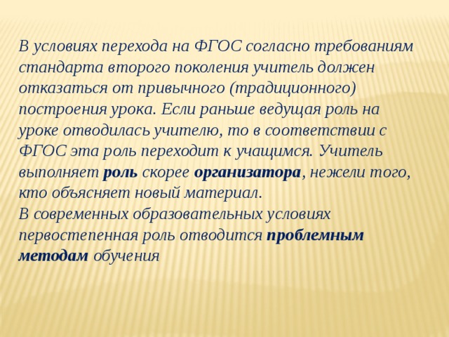 В условиях перехода на ФГОС согласно требованиям стандарта второго поколения учитель должен отказаться от привычного (традиционного) построения урока. Если раньше ведущая роль на уроке отводилась учителю, то в соответствии с ФГОС эта роль переходит к учащимся. Учитель выполняет роль скорее организатора , нежели того, кто объясняет новый материал.  В современных образовательных условиях первостепенная роль отводится проблемным методам обучения   