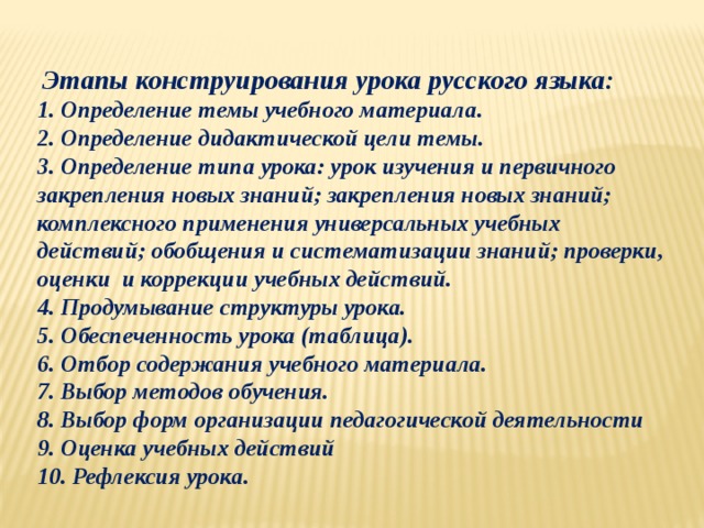  Этапы конструирования урока русского языка:  1. Определение темы учебного материала.  2. Определение дидактической цели темы.  3. Определение типа урока: урок изучения и первичного закрепления новых знаний; закрепления новых знаний; комплексного применения универсальных учебных действий; обобщения и систематизации знаний; проверки, оценки и коррекции учебных действий.  4. Продумывание структуры урока.  5. Обеспеченность урока (таблица).  6. Отбор содержания учебного материала.  7. Выбор методов обучения.  8. Выбор форм организации педагогической деятельности  9. Оценка учебных действий  10. Рефлексия урока. 