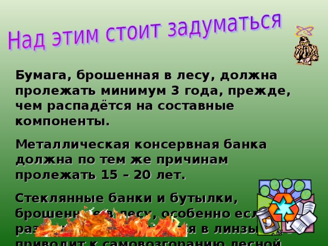 Бумага, брошенная в лесу, должна пролежать минимум 3 года, прежде, чем распадётся на составные компоненты. Металлическая консервная банка должна по тем же причинам пролежать 15 – 20 лет. Стеклянные банки и бутылки, брошенные в лесу, особенно если они разбиты, превращаются в линзы, что приводит к самовозгоранию лесной подстилки. 