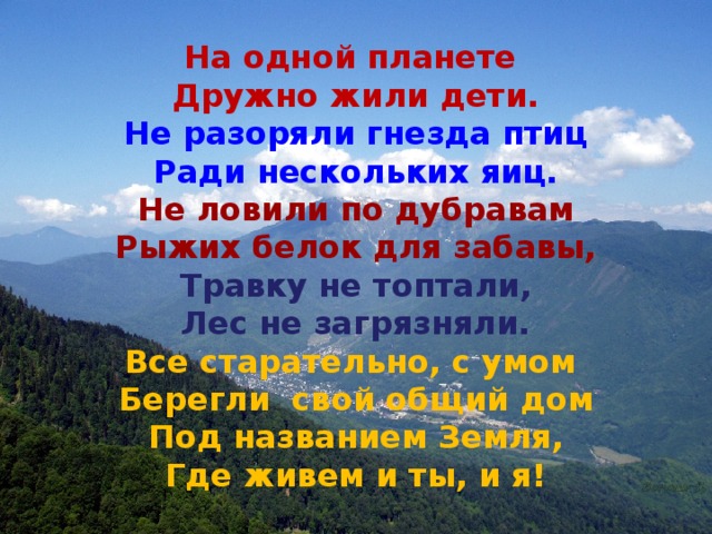 На одной планете Дружно жили дети. Не разоряли гнезда птиц Ради нескольких яиц. Не ловили по дубравам Рыжих белок для забавы, Травку не топтали, Лес не загрязняли. Все старательно, с умом Берегли свой общий дом Под названием Земля, Где живем и ты, и я! 