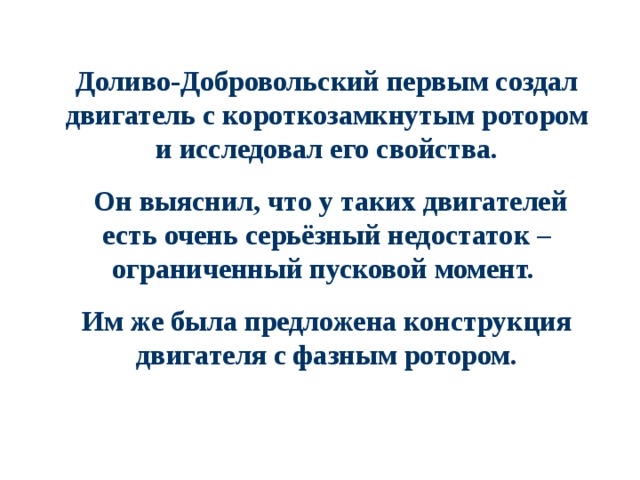 Доливо-Добровольский первым создал двигатель с короткозамкнутым ротором и исследовал его свойства.  Он выяснил, что у таких двигателей есть очень серьёзный недостаток – ограниченный пусковой момент. Им же была предложена конструкция двигателя с фазным ротором. 