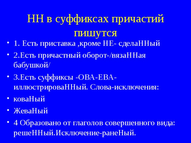 НН в суффиксах причастий пишутся 1. Есть приставка ,кроме НЕ- сделаННый 2.Есть причастный оборот-/вязаННая бабушкой/ 3.Есть суффиксы -ОВА-ЕВА-иллюстрироваННый. Слова-исключения: коваНый ЖеваНый 4 Образовано от глаголов совершенного вида: решеННый.Исключение-ранеНый. 