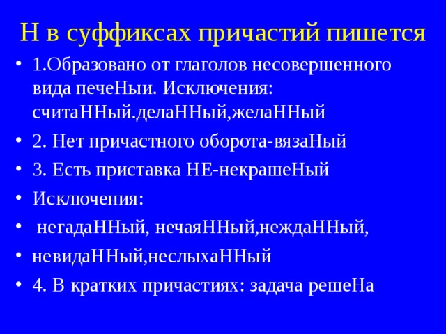 Н в суффиксах причастий пишется 1.Образовано от глаголов несовершенного вида печеНыи. Исключения: считаННый.делаННый,желаННый 2. Нет причастного оборота-вязаНый 3. Есть приставка НЕ-некрашеНый Исключения:  негадаННый, нечаяННый,неждаННый, невидаННый,неслыхаННый 4. В кратких причастиях: задача решеНа 