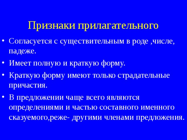Признаки прилагательного Согласуется с существительным в роде ,числе, падеже. Имеет полную и краткую форму. Краткую форму имеют только страдательные причастия. В предложении чаще всего являются определениями и частью составного именного сказуемого,реже- другими членами предложения. 
