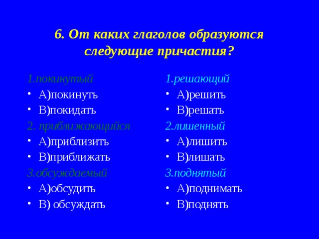 6. От каких глаголов образуются следующие причастия? 1.покинутый 1.решающий А)покинуть В)покидать А)решить В)решать 2. приближающийся 2.лишенный А)приблизить В)приближать А)лишить В)лишать 3.обсуждаемый 3.поднятый А)обсудить В) обсуждать А)поднимать В)поднять 