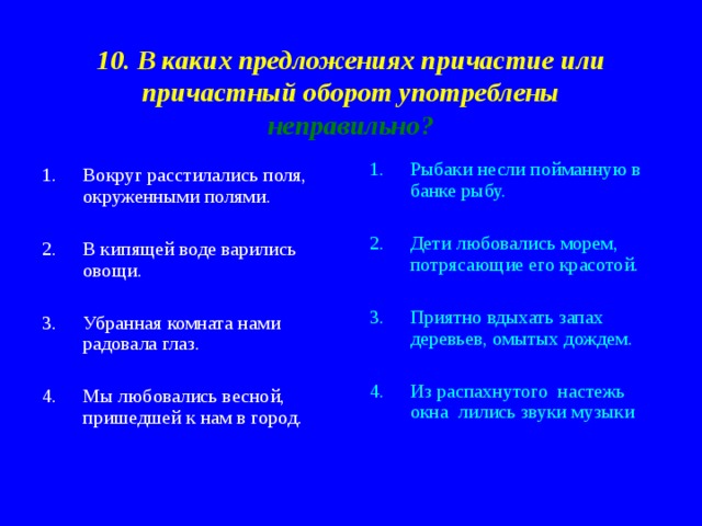 10. В каких предложениях причастие или причастный оборот употреблены неправильно? Рыбаки несли пойманную в банке рыбу.  Дети любовались морем, потрясающие его красотой.  Приятно вдыхать запах деревьев, омытых дождем.  Из распахнутого настежь окна лились звуки музыки Вокруг расстилались поля, окруженными полями.  В кипящей воде варились овощи.  Убранная комната нами радовала глаз.  Мы любовались весной, пришедшей к нам в город. 