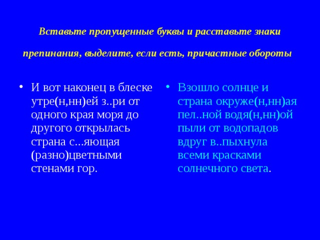 Вставьте пропущенные буквы и расставьте знаки препинания, выделите, если есть, причастные обороты  И вот наконец в блеске утре(н,нн)ей з..ри от одного края моря до другого открылась страна с...яющая (разно)цветными стенами гор. Взошло солнце и страна окруже(н,нн)ая пел..ной водя(н,нн)ой пыли от водопадов вдруг в..пыхнула всеми красками солнечного света . 