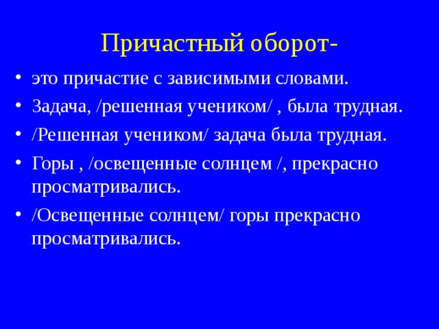 Причастный оборот-   это причастие с зависимыми словами. Задача, /решенная учеником/ , была трудная. /Решенная учеником/ задача была трудная. Горы , /освещенные солнцем /, прекрасно просматривались. /Освещенные солнцем/ горы прекрасно просматривались.  