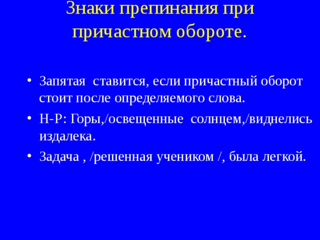 Знаки препинания при причастном обороте.    Запятая ставится, если причастный оборот стоит после определяемого слова. Н-Р: Горы,/освещенные солнцем,/виднелись издалека. Задача , /решенная учеником /, была легкой. 