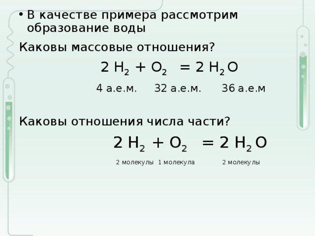 В качестве примера рассмотрим образование воды Каковы массовые отношения?  2 H 2 + O 2 = 2 H 2 O  4 а.е.м. 32 а.е.м. 36 а.е.м Каковы отношения числа части?   2 H 2 + O 2 = 2 H 2 O  2 молекулы 1 молекула 2 молекулы 