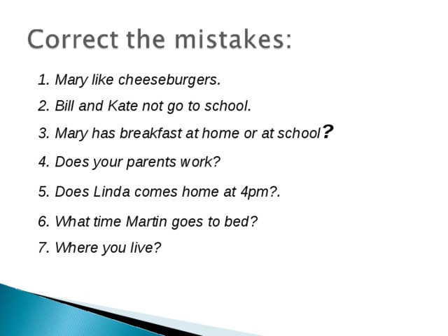 1. Mary like cheeseburgers. 2. Bill and Kate not go to school. 3. Mary has breakfast at home or at school ? 4. Does your parents work? 5. Does Linda comes home at 4pm?. 6. What time Martin goes to bed? 7. Where you live? 