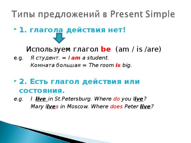 1. глагола действия нет!     Используем глагол be   (am / is /are) e.g.  Я студент. = I am  a student.   Комната большая = The room is big.  2. Есть глагол действия или состояния. e.g.  I live in St.Petersburg. Where do you l ive ?   Mary l ive s in Moscow. Where does Peter live ?    