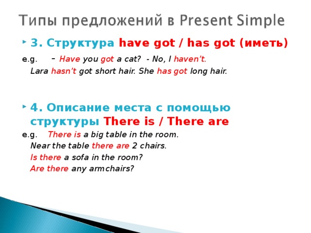 3. Структура have  got / has got (иметь) e.g.  - Have you got a cat? - No, I haven’t.   Lara hasn’t got short hair. She has got long hair.   4. Описание места с помощью структуры There is / There are e.g.  There is a big table in the room.   Near the table there are 2 chairs.   Is there a sofa in the room?   Are there any armchairs?  