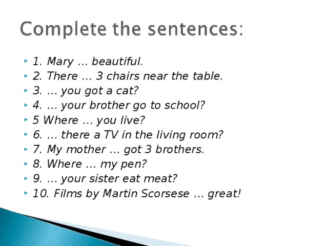 1. Mary … beautiful. 2. There … 3 chairs near the table. 3. … you got a cat? 4. … your brother go to school? 5 Where … you live? 6. … there a TV in the living room? 7. My mother … got 3 brothers. 8. Where … my pen? 9. … your sister eat meat? 10. Films by Martin Scorsese … great! 