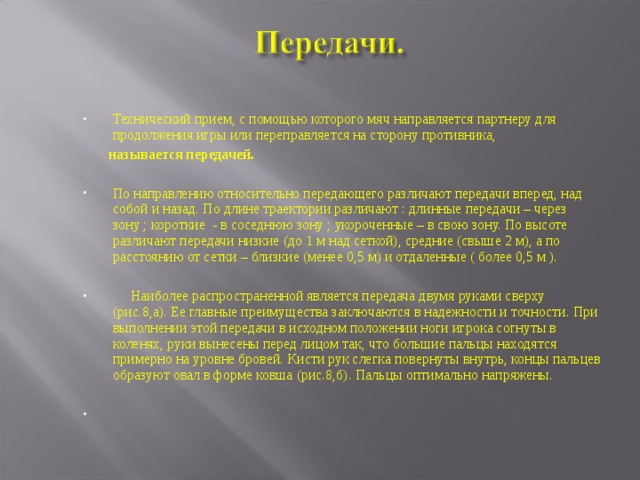 Технический прием, с помощью которого мяч направляется партнеру для продолжения игры или переправляется на сторону противника,  называется передачей.  По направлению относительно передающего различают передачи вперед, над собой и назад. По длине траектории различают : длинные передачи – через зону ; короткие - в соседнюю зону ; укороченные – в свою зону. По высоте различают передачи низкие (до 1 м над сеткой), средние (свыше 2 м), а по расстоянию от сетки – близкие (менее 0,5 м) и отдаленные ( более 0,5 м ).   Наиболее распространенной является передача двумя руками сверху (рис.8,а). Ее главные преимущества заключаются в надежности и точности. При выполнении этой передачи в исходном положении ноги игрока согнуты в коленях, руки вынесены перед лицом так, что большие пальцы находятся примерно на уровне бровей. Кисти рук слегка повернуты внутрь, концы пальцев образуют овал в форме ковша (рис.8,б). Пальцы оптимально напряжены.  