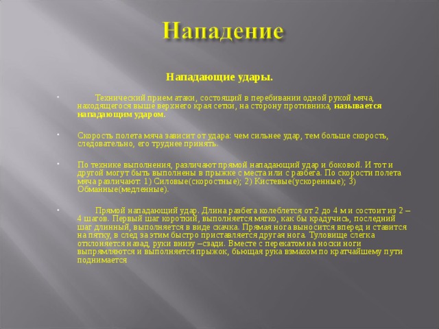  Нападающие удары.  Технический прием атаки, состоящий в перебивании одной рукой мяча, находящегося выше верхнего края сетки, на сторону противника, называется нападающим ударом.  Скорость полета мяча зависит от удара: чем сильнее удар, тем больше скорость, следовательно, его труднее принять.  По технике выполнения, различают прямой нападающий удар и боковой. И тот и другой могут быть выполнены в прыжке с места или с разбега. По скорости полета мяча различают: 1) Силовые(скоростные); 2) Кистевые(ускоренные); 3) Обманные(медленные).   Прямой нападающий удар. Длина разбега колеблется от 2 до 4 м и состоит из 2 – 4 шагов. Первый шаг короткий, выполняется мягко, как бы крадучись, последний шаг длинный, выполняется в виде скачка. Прямая нога выносится вперед и ставится на пятку, в след за этим быстро приставляется другая нога. Туловище слегка отклоняется назад, руки внизу –сзади. Вместе с перекатом на носки ноги выпрямляются и выполняется прыжок, бьющая рука взмахом по кратчайшему пути поднимается 