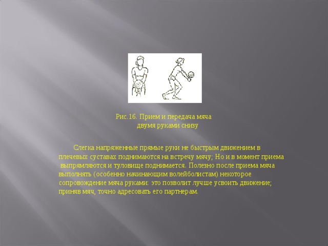 Рис.16. Прием и передача мяча  двумя руками снизу  Слегка напряженные прямые руки не быстрым движением в плечевых суставах поднимаются на встречу мячу; Но и в момент приема выпрямляются и туловище поднимается. Полезно после приема мяча выполнять (особенно начинающим волейболистам) некоторое сопровождение мяча руками: это позволит лучше усвоить движение; приняв мяч, точно адресовать его партнерам. 