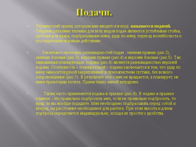 Технический прием, которым мяч вводится в игру, называется подачей. Общими деталями техники для всех видов подач являются устойчивая стойка, удобная для удара, подбрасывание мяча, удар по мячу, переход волейболиста к последующим игровым действиям.   Различают несколько разновидностей подач : нижняя прямая (рис.2), нижняя боковая (рис.3), верхняя прямая (рис.4) и верхняя боковая (рис.5). Так называемая планирующая подача (рис.6) является разновидностью верхней подачи. Особенность « планирующей » подачи заключается в том, что удар по мячу наносится рукой закрепленной в лучезапястном суставе, без всякого сопровождения (рис.7). В результате этого мяч не вращается, а планирует, не имея траектории полета. Прием таких мячей затруднен.   Также часто применяется подача в прыжке (рис.8). В подаче в прыжке главное - это правильно подбросить мяч, если не правильно подбросить, то вряд ли вы вообще подадите. Мяч необходимо подбрасывать перед собой и вперед, на расстояние необходимое для разбега. При этом высота и длина подброса определяется индивидуально, исходя из простого удобства. 