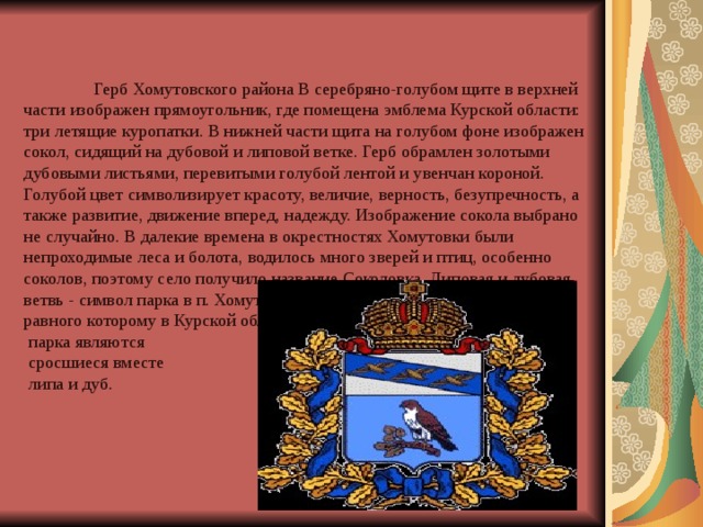      Герб Хомутовского района В серебряно-голубом щите в верхней части изображен прямоугольник, где помещена эмблема Курской области: три летящие куропатки. В нижней части щита на голубом фоне изображен сокол, сидящий на дубовой и липовой ветке. Герб обрамлен золотыми дубовыми листьями, перевитыми голубой лентой и увенчан короной. Голубой цвет символизирует красоту, величие, верность, безупречность, а также развитие, движение вперед, надежду. Изображение сокола выбрано не случайно. В далекие времена в окрестностях Хомутовки были непроходимые леса и болота, водилось много зверей и птиц, особенно соколов, поэтому село получило название Соколовка. Липовая и дубовая ветвь - символ парка в п. Хомутовка, заложенного более 200 лет назад, равного которому в Курской области нет. Достопримечате л ьность ю  парка являются  сросшиеся вместе  липа и дуб. 