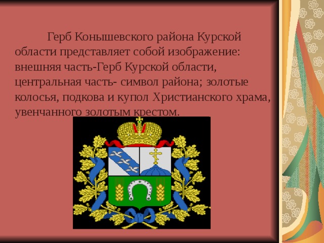  Герб Конышевского района Курской области представляет собой изображение: внешняя часть-Герб Курской области, центральная часть- символ района; золотые колосья, подкова и купол Христианского храма, увенчанного золотым крестом. 