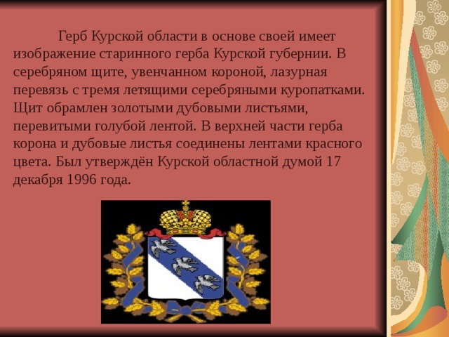  Герб Курской области в основе своей имеет изображение старинного герба Курской губернии. В серебряном щите, увенчанном короной, лазурная перевязь с тремя летящими серебряными куропатками. Щит обрамлен золотыми дубовыми листьями, перевитыми голубой лентой. В верхней части герба корона и дубовые листья соединены лентами красного цвета. Был утверждён Курской областной думой 17 декабря 1996 года. 