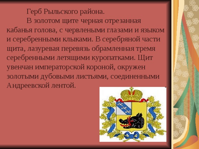  Герб Рыльского района.   В золотом щите черная отрезанная кабанья голова, с червлеными глазами и языком и серебренными клыками. В серебряной части щита, лазуревая перевязь обрамленная тремя серебренными летящими куропатками. Щит увенчан императорской короной, окружен золотыми дубовыми листьями, соединенными Андреевской лентой. 