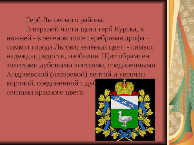    Герб Льговского района.   В верхней части щита герб Курска, в нижней - в зеленом поле серебряная дрофа – символ города Льгова; зелёный цвет - символ надежды, радости, изобилия. Щит обрамлен золотыми дубовыми листьями, соединенными Андреевской (лазоревой) лентой и увенчан короной, соединенной с дубовыми листьями лентами красного цвета. 