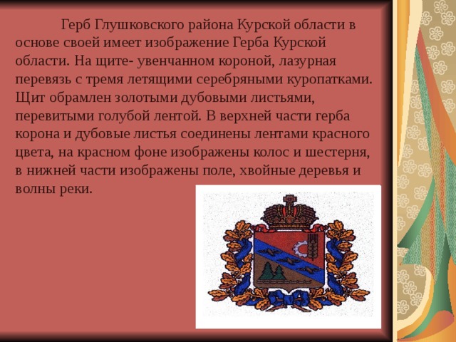  Герб Глушковского района Курской области в основе своей имеет изображение Герба Курской области. На щите- увенчанном короной, лазурная перевязь с тремя летящими серебряными куропатками. Щит обрамлен золотыми дубовыми листьями, перевитыми голубой лентой. B верхней части герба корона и дубовые листья соединены лентами красного цвета, на красном фоне изображены колос и шестерня, в нижней части изображены поле, хвойные деревья и волны реки. 