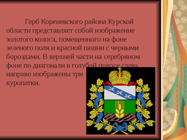   Герб Кореневского района Курской области представляет собой изображение золотого колоса, помещенного на фоне зеленого поля и красной пашни с черными бороздами. В верхней части на серебряном фоне по диагонали в голубой полосе слева направо изображены три  куропатки. 