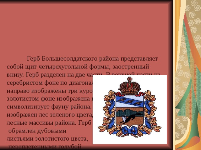        Герб Большесолдатского района представляет собой щит четырехугольной формы, заостренный внизу. Герб разделен на две части. В верхней части на серебристом фоне по диагонали в голубой полосе слева направо изображены три куропатки. В нижней части на золотистом фоне изображена куница черного цвета, что символизирует фауну района. В центре Герба изображен лес зеленого цвета, что олицетворяет собой лесные массивы района. Герб  обрамлен дубовыми  листьями золотистого цвета,  переплетенными голубой  лентой. В верхней части  корона золотистого цвета –  символ России. 